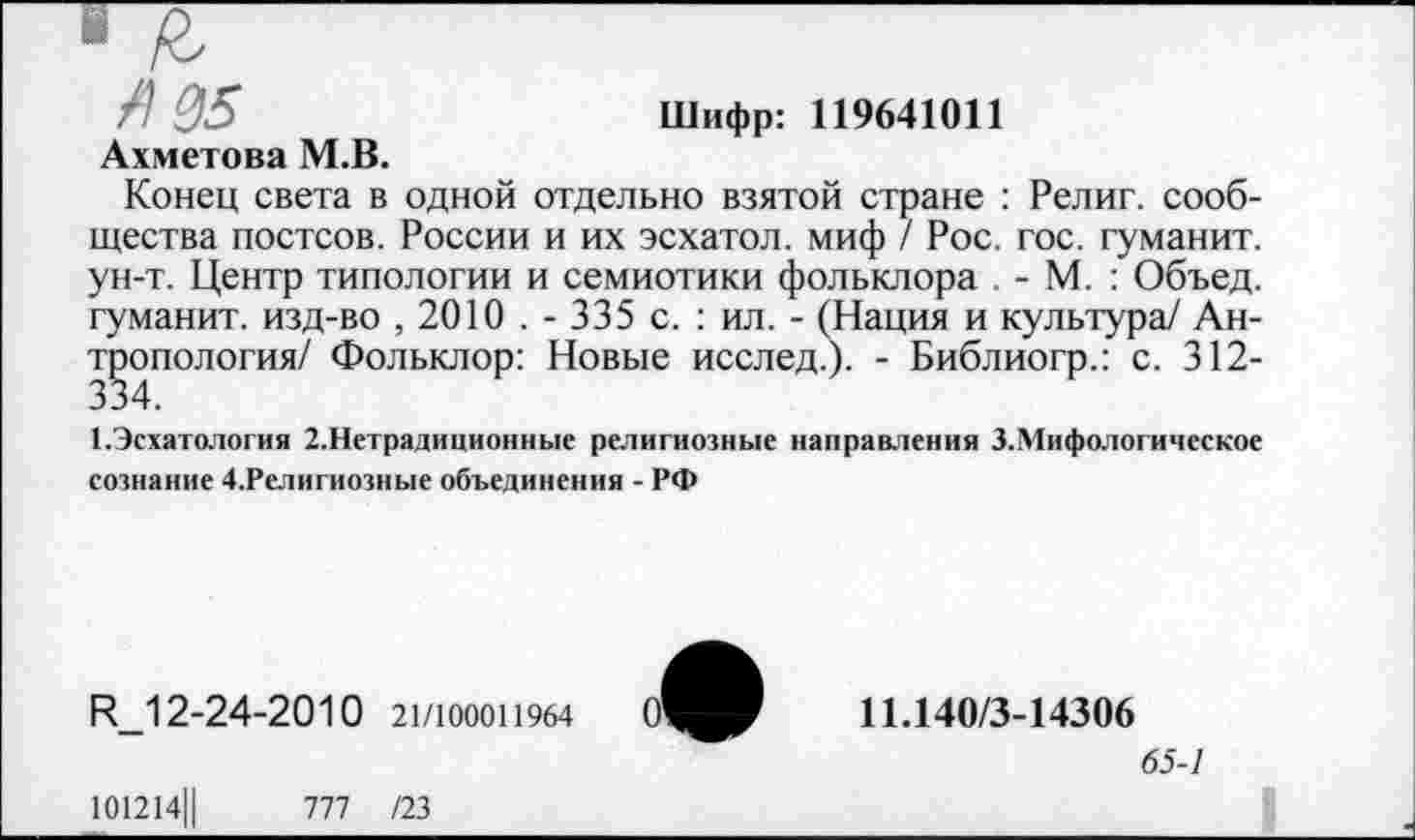 ﻿Л 05	Шифр: 119641011
Ахметова М.В.
Конец света в одной отдельно взятой стране : Религ. сообщества постсов. России и их эсхатол. миф / Рос. гос. гуманит. ун-т. Центр типологии и семиотики фольклора . - М. : Объед. гуманит. изд-во , 2010 . - 335 с. : ил. - (Нация и культура/ Антропология/ Фольклор: Новые исслед.). - Библиогр.: с. 312-334.
1.Эсхатология 2.Нетрадиционные религиозные направления З.Мифологическое сознание 4.Религиозные объединения - РФ
Ц_12-24-2010 21/100011964
11.140/3-14306
65-1
101214Ц	777 /23